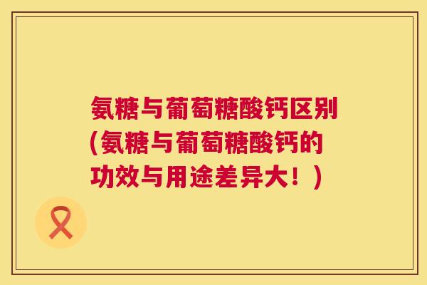 氨糖与葡萄糖酸钙区别(氨糖与葡萄糖酸钙的功效与用途差异大！)