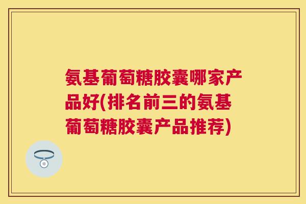 氨基葡萄糖胶囊哪家产品好(排名前三的氨基葡萄糖胶囊产品推荐)