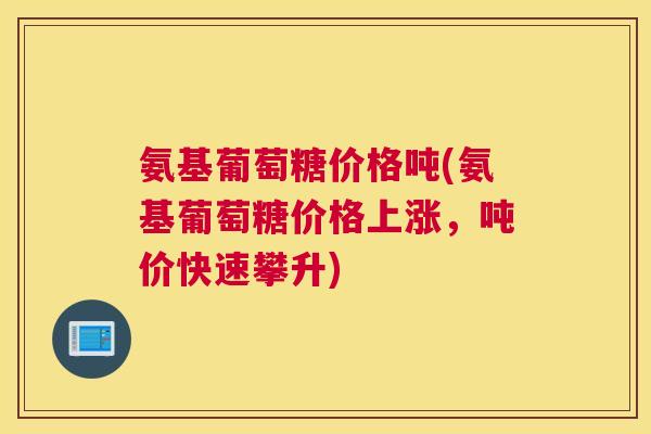 氨基葡萄糖价格吨(氨基葡萄糖价格上涨，吨价快速攀升)