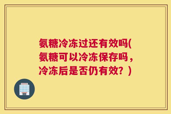 氨糖冷冻过还有效吗(氨糖可以冷冻保存吗，冷冻后是否仍有效？)