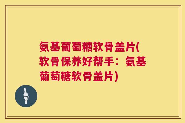氨基葡萄糖软骨盖片(软骨保养好帮手：氨基葡萄糖软骨盖片)