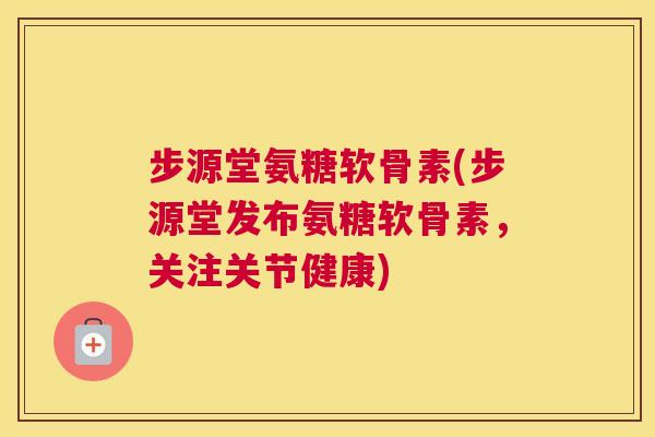 步源堂氨糖软骨素(步源堂发布氨糖软骨素，关注关节健康)