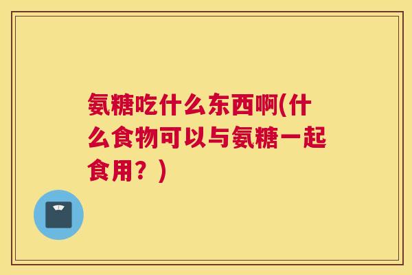 氨糖吃什么东西啊(什么食物可以与氨糖一起食用？)