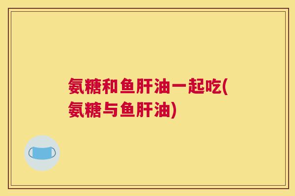 氨糖和鱼肝油一起吃(氨糖与鱼肝油)