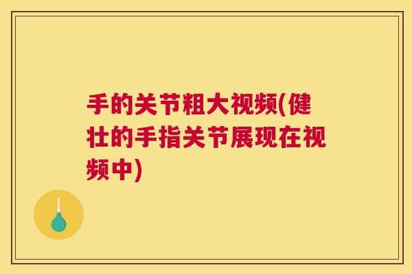 手的关节粗大视频(健壮的手指关节展现在视频中)