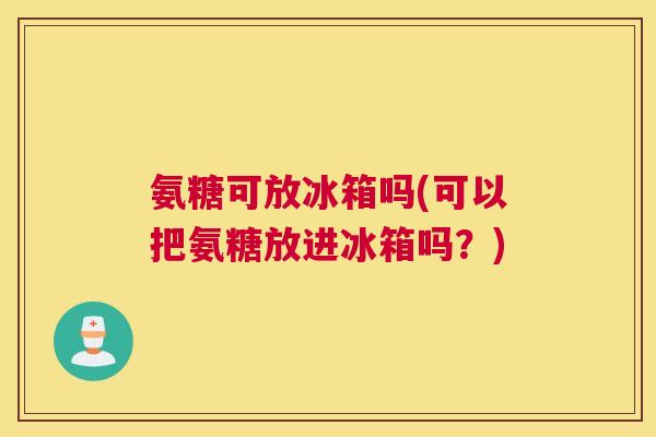 氨糖可放冰箱吗(可以把氨糖放进冰箱吗？)