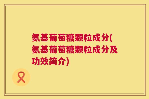 氨基葡萄糖颗粒成分(氨基葡萄糖颗粒成分及功效简介)