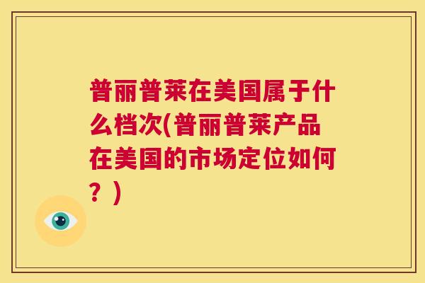 普丽普莱在美国属于什么档次(普丽普莱产品在美国的市场定位如何？)