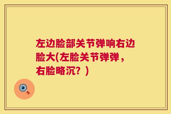 左边脸部关节弹响右边脸大(左脸关节弹弹，右脸略沉？)