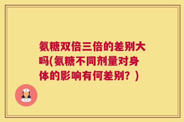 氨糖双倍三倍的差别大吗(氨糖不同剂量对身体的影响有何差别？)