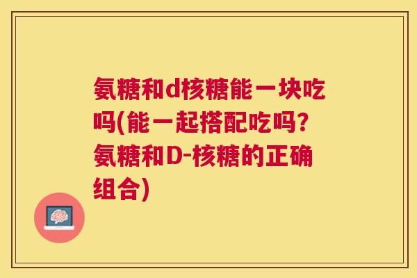 氨糖和d核糖能一块吃吗(能一起搭配吃吗？氨糖和D-核糖的正确组合)