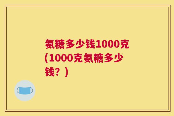 氨糖多少钱1000克(1000克氨糖多少钱？)