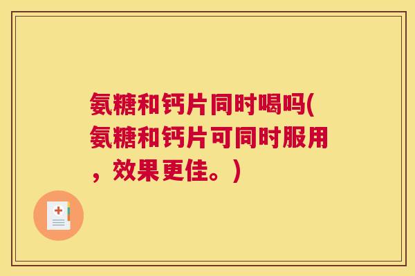 氨糖和钙片同时喝吗(氨糖和钙片可同时服用，效果更佳。)