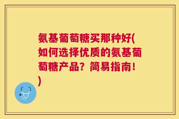 氨基葡萄糖买那种好(如何选择优质的氨基葡萄糖产品？简易指南！)
