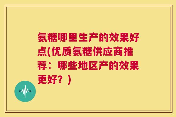 氨糖哪里生产的效果好点(优质氨糖供应商推荐：哪些地区产的效果更好？)