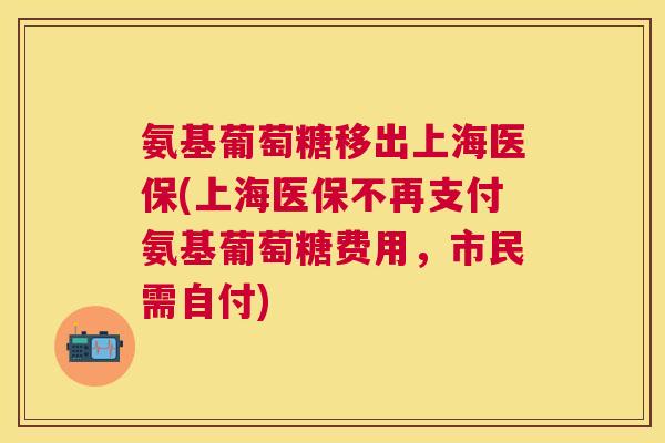 氨基葡萄糖移出上海医保(上海医保不再支付氨基葡萄糖费用，市民需自付)