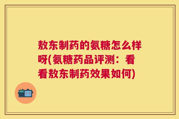 敖东制药的氨糖怎么样呀(氨糖药品评测：看看敖东制药效果如何)