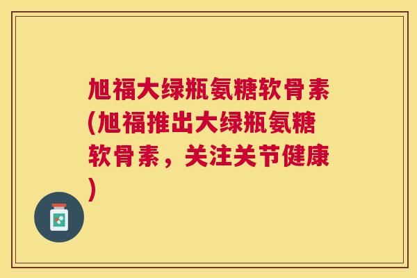 旭福大绿瓶氨糖软骨素(旭福推出大绿瓶氨糖软骨素，关注关节健康)