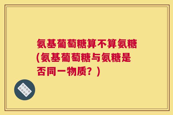 氨基葡萄糖算不算氨糖(氨基葡萄糖与氨糖是否同一物质？)