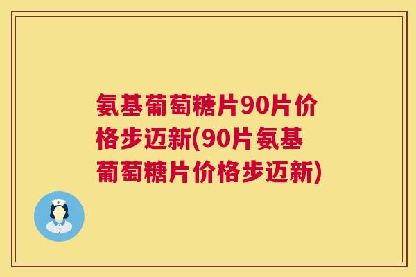 氨基葡萄糖片90片价格步迈新(90片氨基葡萄糖片价格步迈新)