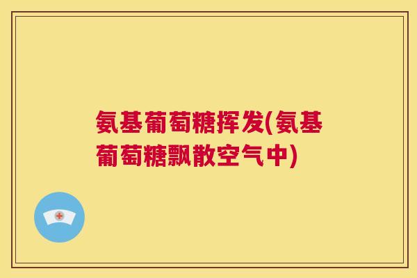 氨基葡萄糖挥发(氨基葡萄糖飘散空气中)