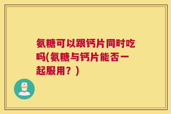 氨糖可以跟钙片同时吃吗(氨糖与钙片能否一起服用？)