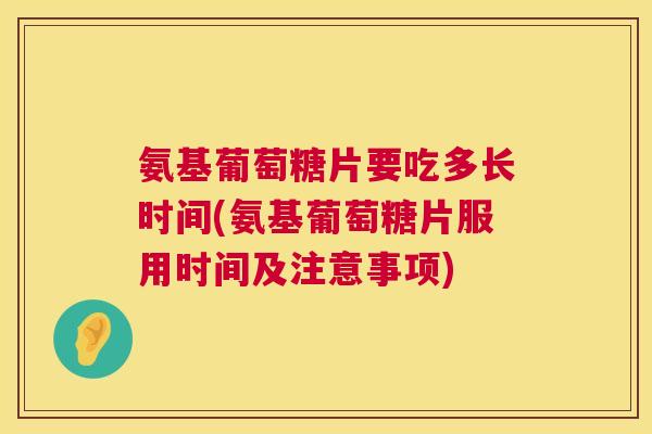 氨基葡萄糖片要吃多长时间(氨基葡萄糖片服用时间及注意事项)