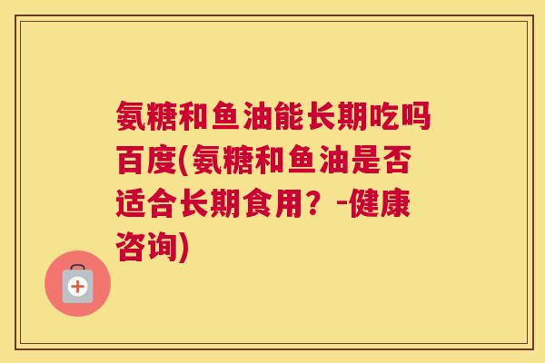 氨糖和鱼油能长期吃吗百度(氨糖和鱼油是否适合长期食用？-健康咨询)