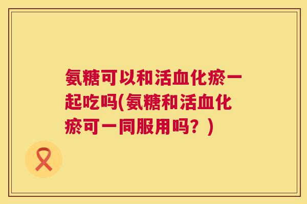氨糖可以和活血化瘀一起吃吗(氨糖和活血化瘀可一同服用吗？)