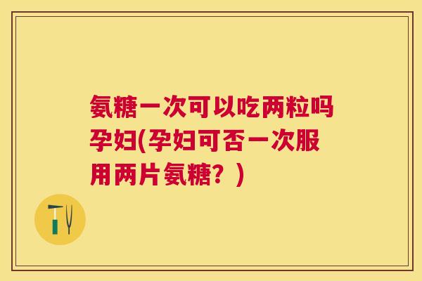 氨糖一次可以吃两粒吗孕妇(孕妇可否一次服用两片氨糖？)