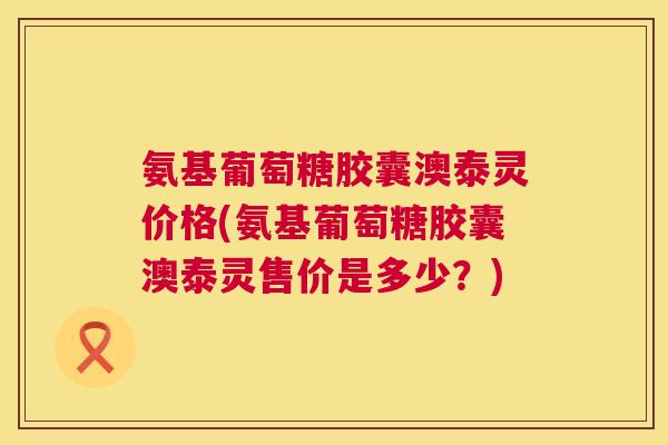 氨基葡萄糖胶囊澳泰灵价格(氨基葡萄糖胶囊澳泰灵售价是多少？)