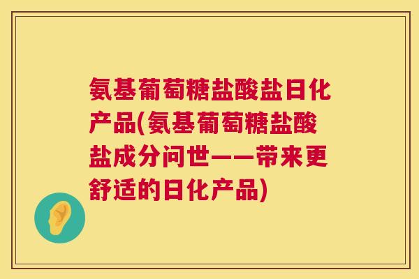 氨基葡萄糖盐酸盐日化产品(氨基葡萄糖盐酸盐成分问世——带来更舒适的日化产品)