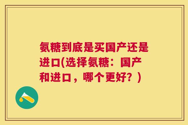 氨糖到底是买国产还是进口(选择氨糖：国产和进口，哪个更好？)