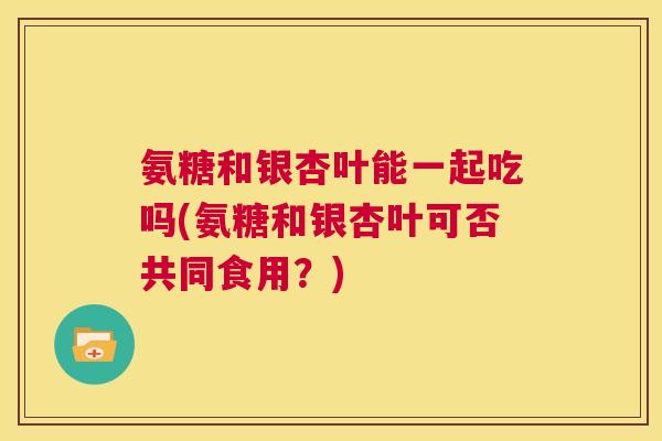 氨糖和银杏叶能一起吃吗(氨糖和银杏叶可否共同食用？)
