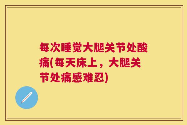 每次睡觉大腿关节处酸痛(每天床上，大腿关节处痛感难忍)