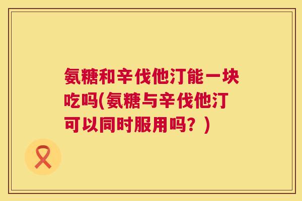 氨糖和辛伐他汀能一块吃吗(氨糖与辛伐他汀可以同时服用吗？)