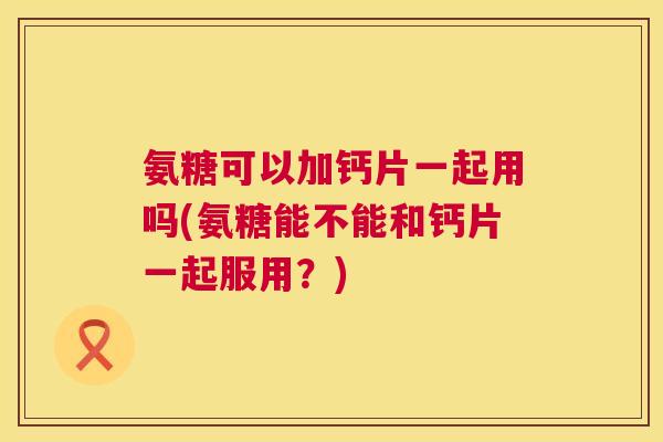氨糖可以加钙片一起用吗(氨糖能不能和钙片一起服用？)
