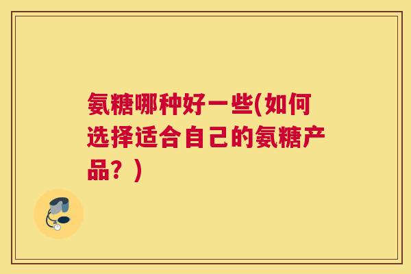氨糖哪种好一些(如何选择适合自己的氨糖产品？)