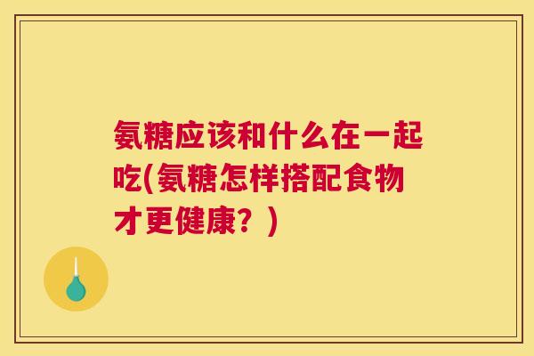 氨糖应该和什么在一起吃(氨糖怎样搭配食物才更健康？)