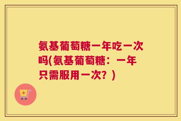 氨基葡萄糖一年吃一次吗(氨基葡萄糖：一年只需服用一次？)