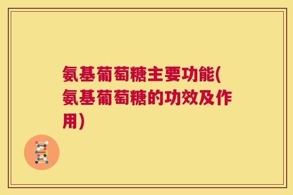氨基葡萄糖主要功能(氨基葡萄糖的功效及作用)