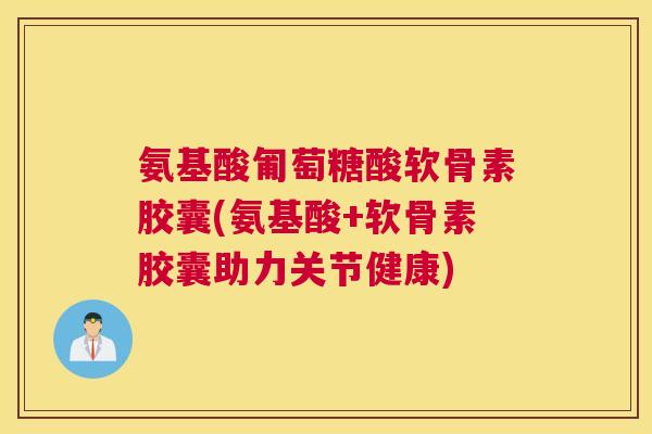 氨基酸匍萄糖酸软骨素胶囊(氨基酸+软骨素胶囊助力关节健康)