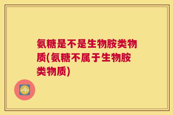 氨糖是不是生物胺类物质(氨糖不属于生物胺类物质)
