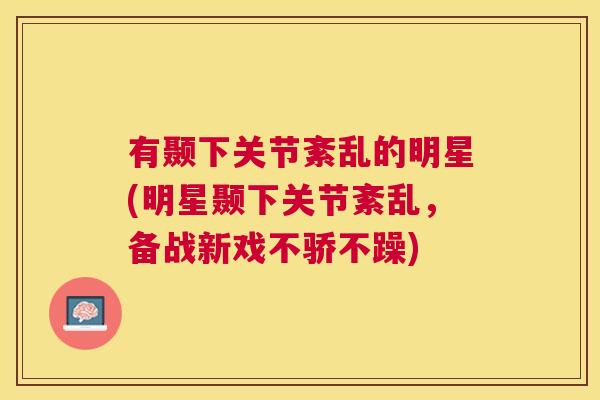 有颞下关节紊乱的明星(明星颞下关节紊乱，备战新戏不骄不躁)