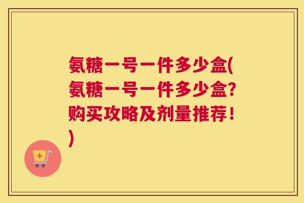 氨糖一号一件多少盒(氨糖一号一件多少盒？购买攻略及剂量推荐！)