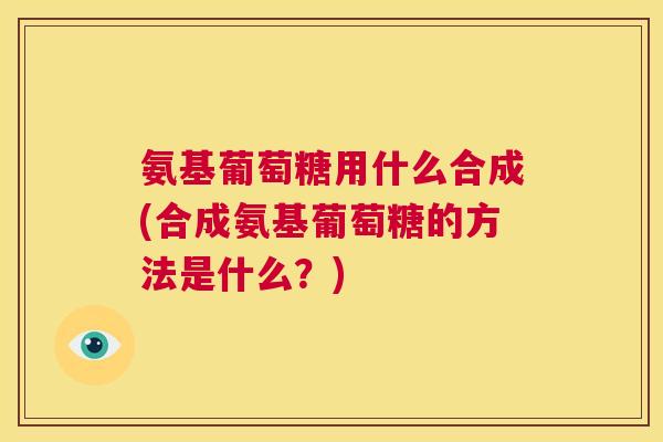 氨基葡萄糖用什么合成(合成氨基葡萄糖的方法是什么？)