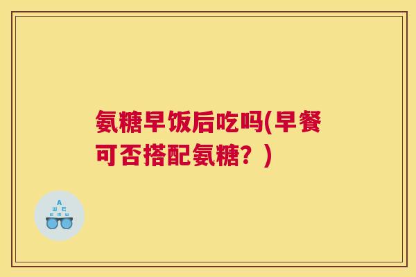 氨糖早饭后吃吗(早餐可否搭配氨糖？)