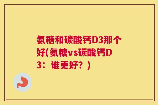 氨糖和碳酸钙D3那个好(氨糖vs碳酸钙D3：谁更好？)