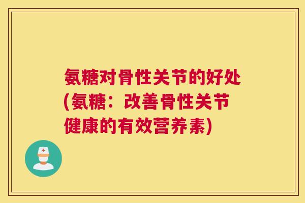 氨糖对骨性关节的好处(氨糖：改善骨性关节健康的有效营养素)