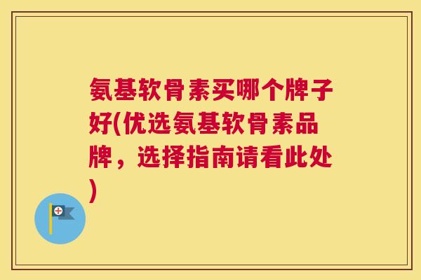 氨基软骨素买哪个牌子好(优选氨基软骨素品牌，选择指南请看此处)